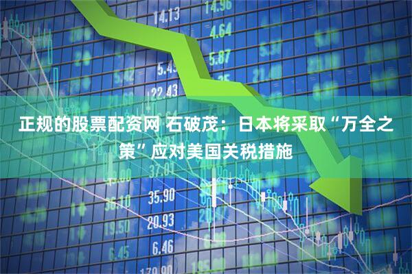正规的股票配资网 石破茂：日本将采取“万全之策”应对美国关税措施