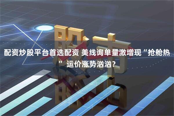 配资炒股平台首选配资 美线询单量激增现“抢舱热” 运价涨势汹汹？