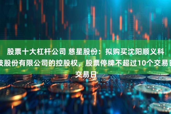 股票十大杠杆公司 慈星股份：拟购买沈阳顺义科技股份有限公司的控股权，股票停牌不超过10个交易日