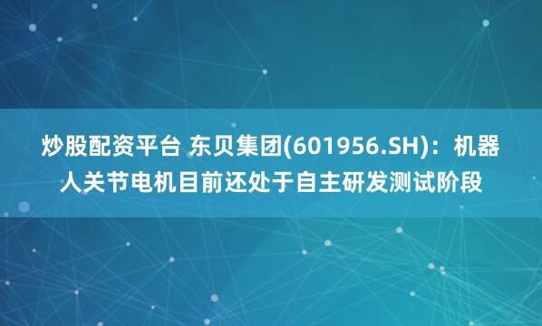 炒股配资平台 东贝集团(601956.SH)：机器人关节电机目前还处于自主研发测试阶段