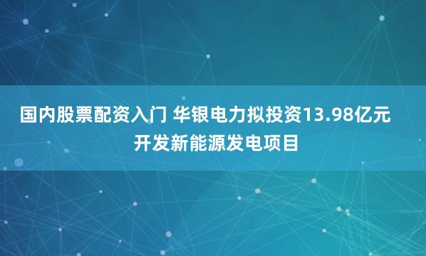 国内股票配资入门 华银电力拟投资13.98亿元    开发新能源发电项目