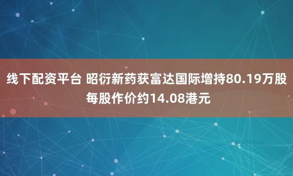 线下配资平台 昭衍新药获富达国际增持80.19万股 每股作价约14.08港元