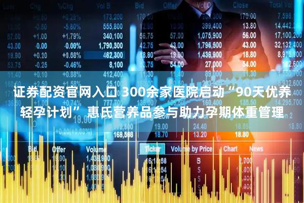 证券配资官网入口 300余家医院启动“90天优养轻孕计划” 惠氏营养品参与助力孕期体重管理