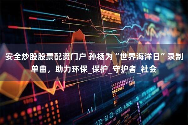安全炒股股票配资门户 孙杨为“世界海洋日”录制单曲，助力环保_保护_守护者_社会