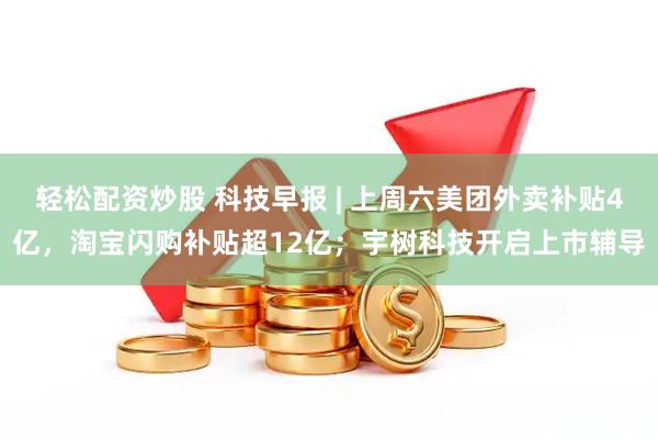 轻松配资炒股 科技早报 | 上周六美团外卖补贴4亿，淘宝闪购补贴超12亿；宇树科技开启上市辅导