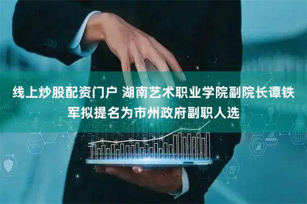 线上炒股配资门户 湖南艺术职业学院副院长谭铁军拟提名为市州政府副职人选