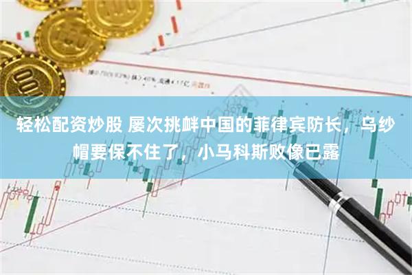 轻松配资炒股 屡次挑衅中国的菲律宾防长，乌纱帽要保不住了，小马科斯败像已露
