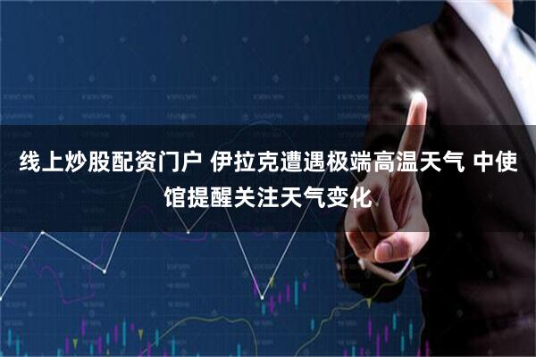 线上炒股配资门户 伊拉克遭遇极端高温天气 中使馆提醒关注天气变化