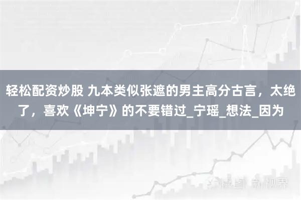 轻松配资炒股 九本类似张遮的男主高分古言，太绝了，喜欢《坤宁》的不要错过_宁瑶_想法_因为