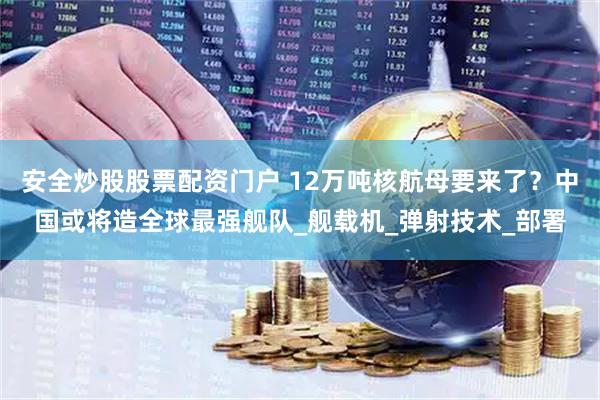 安全炒股股票配资门户 12万吨核航母要来了？中国或将造全球最强舰队_舰载机_弹射技术_部署