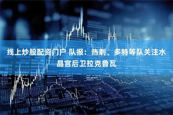 线上炒股配资门户 队报：热刺、多特等队关注水晶宫后卫拉克鲁瓦