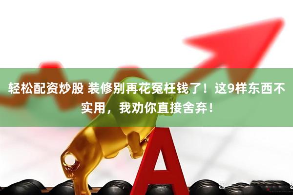轻松配资炒股 装修别再花冤枉钱了！这9样东西不实用，我劝你直接舍弃！