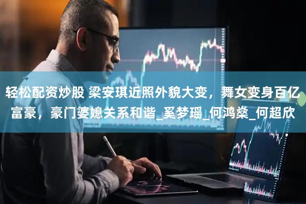 轻松配资炒股 梁安琪近照外貌大变，舞女变身百亿富豪，豪门婆媳关系和谐_奚梦瑶_何鸿燊_何超欣