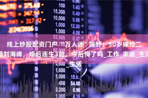线上炒股配资门户 “万人迷”陈好：30岁嫁给二婚刘海峰，婚后连生3胎，今后悔了吗_工作_家庭_生活