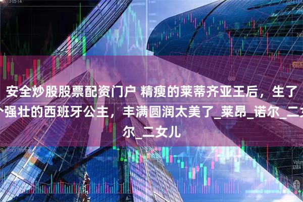 安全炒股股票配资门户 精瘦的莱蒂齐亚王后，生了两个强壮的西班牙公主，丰满圆润太美了_莱昂_诺尔_二女儿