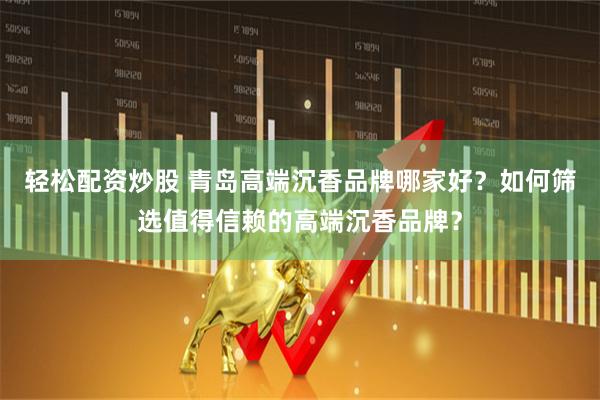 轻松配资炒股 青岛高端沉香品牌哪家好？如何筛选值得信赖的高端沉香品牌？