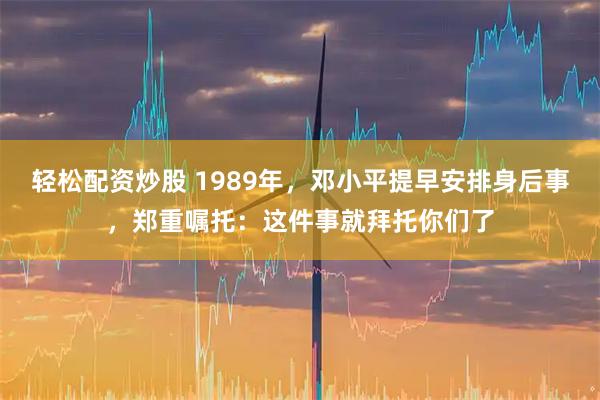 轻松配资炒股 1989年，邓小平提早安排身后事，郑重嘱托：这件事就拜托你们了
