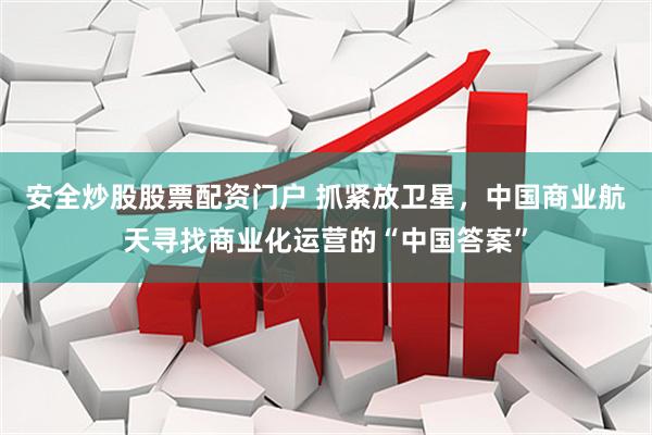 安全炒股股票配资门户 抓紧放卫星，中国商业航天寻找商业化运营的“中国答案”