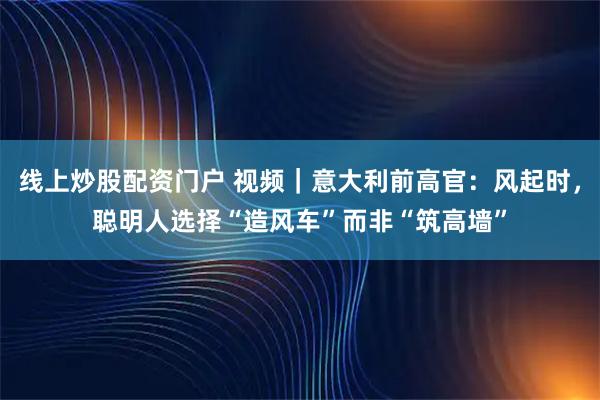 线上炒股配资门户 视频｜意大利前高官：风起时，聪明人选择“造风车”而非“筑高墙”