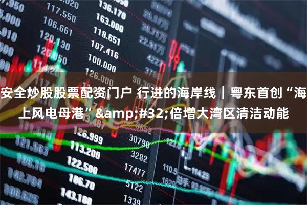 安全炒股股票配资门户 行进的海岸线｜粤东首创“海上风电母港” 倍增大湾区清洁动能