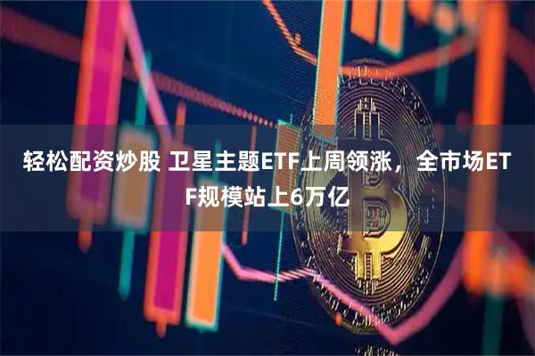 轻松配资炒股 卫星主题ETF上周领涨，全市场ETF规模站上6万亿