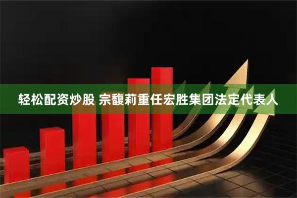 轻松配资炒股 宗馥莉重任宏胜集团法定代表人