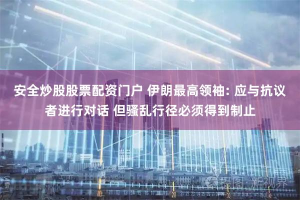 安全炒股股票配资门户 伊朗最高领袖: 应与抗议者进行对话 但骚乱行径必须得到制止