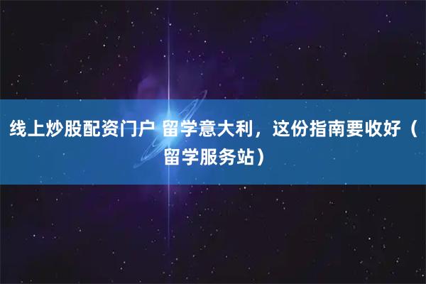 线上炒股配资门户 留学意大利，这份指南要收好（留学服务站）