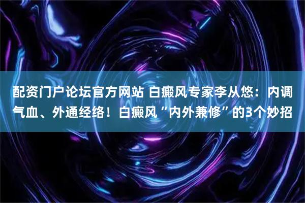 配资门户论坛官方网站 白癜风专家李从悠：内调气血、外通经络！白癜风“内外兼修”的3个妙招