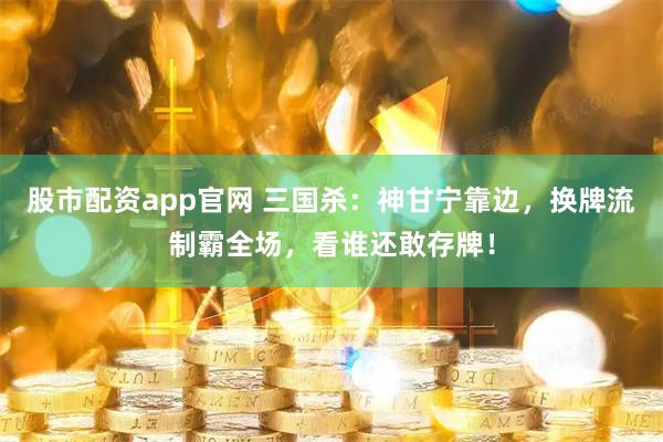 股市配资app官网 三国杀：神甘宁靠边，换牌流制霸全场，看谁还敢存牌！